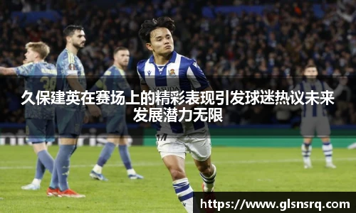 久保建英在赛场上的精彩表现引发球迷热议未来发展潜力无限