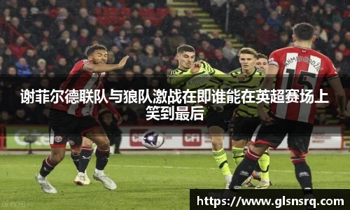 谢菲尔德联队与狼队激战在即谁能在英超赛场上笑到最后