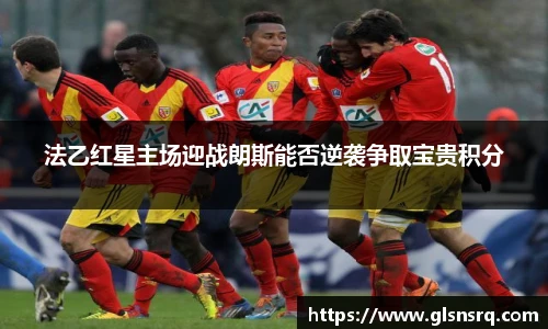 法乙红星主场迎战朗斯能否逆袭争取宝贵积分