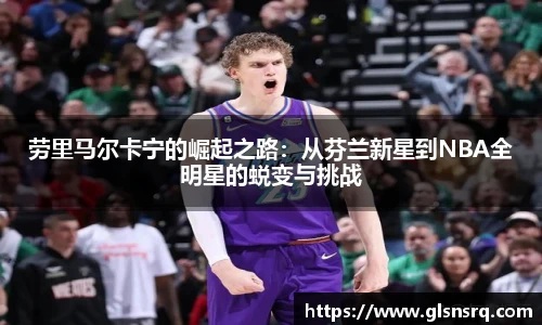 劳里马尔卡宁的崛起之路：从芬兰新星到NBA全明星的蜕变与挑战